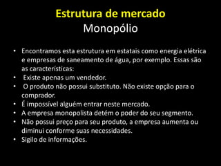 Estrutura de mercado
Monopólio
• Encontramos esta estrutura em estatais como energia elétrica
e empresas de saneamento de água, por exemplo. Essas são
as características:
• Existe apenas um vendedor.
• O produto não possui substituto. Não existe opção para o
comprador.
• É impossível alguém entrar neste mercado.
• A empresa monopolista detém o poder do seu segmento.
• Não possui preço para seu produto, a empresa aumenta ou
diminui conforme suas necessidades.
• Sigilo de informações.
 