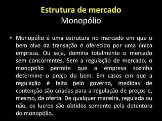 Estrutura de mercado
Monopólio
• Monopólio é uma estrutura no mercado em que o
bem alvo da transação é oferecido por uma única
empresa. Ou seja, domina totalmente o mercado
sem concorrentes. Sem a regulação de mercado, o
monopólio permite que a empresa sozinha
determine o preço do bem. Em casos em que a
regulação é feita pelo governo, medidas de
contenção são criadas para a regulação de preços e,
mesmo, da oferta. De qualquer maneira, regulada ou
não, os lucros são obtidos somente pela detentora
do monopólio.
 