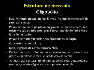 Estrutura de mercado
Oligopólio
• Essa estrutura possui muitas formas. As mudanças variam de
setor para setor.
• Possui um número pequeno ou grande de concorrentes, mas
existem duas ou três empresas líderes que detém uma maior
fatia do mercado.
• Possui diferenciação entre seus produtos ou serviços.
• Concorrência muito forte.
• Difícil ingresso de novos concorrentes.
• Devido ao baixo número de concorrentes, o controle dos
preços é geralmente fácil. (cuidado com os cartéis).
• A informação é totalmente aberta, como seus produtos, por
exemplo, ou estratégias de novos pontos de venda
 