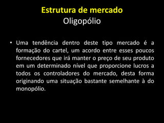 Estrutura de mercado
Oligopólio
• Uma tendência dentro deste tipo mercado é a
formação do cartel, um acordo entre esses poucos
fornecedores que irá manter o preço de seu produto
em um determinado nível que proporcione lucros a
todos os controladores do mercado, desta forma
originando uma situação bastante semelhante à do
monopólio.
 
