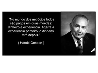 ”No mundo dos negócios todos 
são pagos em duas moedas: 
dinheiro e experiência. Agarre a 
experiência primeiro, o dinheiro 
virá depois.” 
( Harold Geneen ) 

