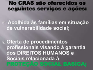 No CRAS são oferecidos os
seguintes serviços e ações:
 Acolhida às famílias em situação
de vulnerabilidade social;
 Oferta de procedimentos
profissionais visando à garantia
dos DIREITOS HUMANOS e
Sociais relacionada à
PROTEÇÃO SOCIAL BASICA;
 