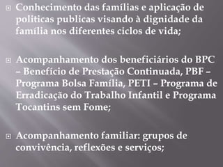  Conhecimento das famílias e aplicação de
politicas publicas visando à dignidade da
família nos diferentes ciclos de vida;
 Acompanhamento dos beneficiários do BPC
– Benefício de Prestação Continuada, PBF –
Programa Bolsa Família, PETI – Programa de
Erradicação do Trabalho Infantil e Programa
Tocantins sem Fome;
 Acompanhamento familiar: grupos de
convivência, reflexões e serviços;
 