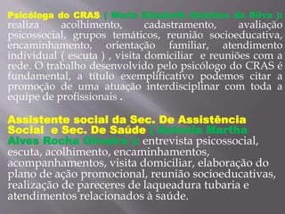 Psicóloga do CRAS ( Maria Elizabeth Quintino da Silva ):
realiza acolhimento, cadastramento, avaliação
psicossocial, grupos temáticos, reunião socioeducativa,
encaminhamento, orientação familiar, atendimento
individual ( escuta ) , visita domiciliar e reuniões com a
rede. O trabalho desenvolvido pelo psicólogo do CRAS é
fundamental, a título exemplificativo podemos citar a
promoção de uma atuação interdisciplinar com toda a
equipe de profissionais .
Assistente social da Sec. De Assistência
Social e Sec. De Saúde ( Antonia Martha
Alves Rocha Oliveira ): entrevista psicossocial,
escuta, acolhimento, encaminhamentos,
acompanhamentos, visita domiciliar, elaboração do
plano de ação promocional, reunião socioeducativas,
realização de pareceres de laqueadura tubaria e
atendimentos relacionados à saúde.
 