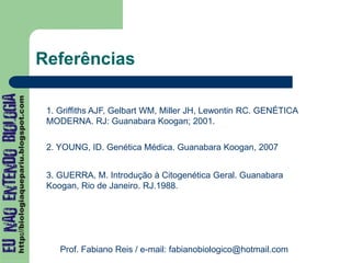 Referências
1. Griffiths AJF, Gelbart WM, Miller JH, Lewontin RC. GENÉTICA
MODERNA. RJ: Guanabara Koogan; 2001.
2. YOUNG, ID. Genética Médica. Guanabara Koogan, 2007
Prof. Fabiano Reis / e-mail: fabianobiologico@hotmail.com
3. GUERRA, M. Introdução à Citogenética Geral. Guanabara
Koogan, Rio de Janeiro. RJ.1988.
 