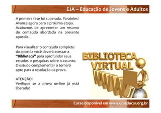 EJA –
                              EJA – Educação de Jovens e Adultos
A primeira fase foi s perada Parabéns!
                    superada.
Avance agora para a próxima etapa.
Acabamos de apresentar um resumo
do conteúdo abordado na presente
                 b
apostila.

Para visualizar o conteúdo completo 
da apostila você deverá acessar a 
“Biblioteca” 
“Biblioteca” para aprofundar seus 
 Biblioteca   para aprofundar seus 
estudos  e pesquisas sobre o assunto.
O estudo complementar o tornará 
apto para a resolução da prova.
apto para a resol ção da pro a

ATENÇÃO!
Verifique se a prova on‐line já está
    f                   l
liberada!


                                   Curso disponível em www.unieducar.org.br
 