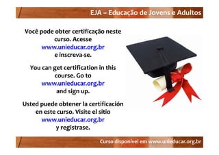 EJA –
                         EJA – Educação de Jovens e Adultos

Você pode obter certificação neste 
         curso. Acesse 
      www.unieducar.org.br
          e inscreva‐se.
          e inscreva‐se.
  You can get certification in this
          course. Go to 
      www.unieducar.org.br
           and sign
           and sign up.
Usted puede obtener la certificación
    en este curso  Visite el sitio
    en este curso. Visite el sitio
      www.unieducar.org.br
           y g
           y registrase.

                            Curso disponível em www.unieducar.org.br
 