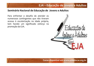 EJA –
                              EJA – Educação de Jovens e Adultos
Seminário Nacional de Educação de  Jovens e Adultos
Para enfrentar o desafio de atender os
numerosos contingentes que não ti
              ti     t       ã tiveram
acesso à escolarização na idade própria,
tem havido um significado esforço na
promoção da EJA.




                                  Curso disponível em www.unieducar.org.br
 