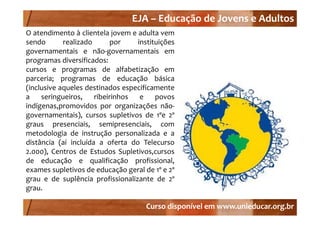 EJA –
                                    EJA – Educação de Jovens e Adultos
O atendimento à clientela jovem e adulta vem
                             j
sendo        realizado       por       instituições
governamentais e não‐governamentais em
programas diversificados:
cursos e programas de alfabetização em
parceria; programas de educação básica
(inclusive aqueles destinados especificamente
a    seringueiros,     ribeirinhos      e    povos
indígenas,promovidos por organizações não‐
governamentais), cursos supletivos d 1ºe 2º
              t i )              l ti     de º º
graus presenciais, semipresenciais, com
metodologia de instrução personalizada e a
distância (aí incluída a oferta do Telecurso
2.000), Centros de Estudos Supletivos,cursos
de educação e qualificação profissional,
            ç        q         ç      p           ,
exames supletivos de educação geral de 1º e 2º
grau e de suplência profissionalizante de 2º
grau.

                                         Curso disponível em www.unieducar.org.br
 