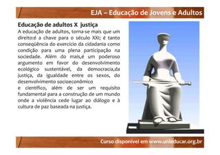 EJA –
                               EJA – Educação de Jovens e Adultos
Educação de adultos X  justiça
A educação de adultos, torna‐se mais que um
direito:é a chave para o século XXI; é tanto
conseqüência d exercício d cidadania como
         üê i do      í i da id d i
condição para uma plena participação na
sociedade. Além do mais,é um poderoso
argumento em favor do desenvolvimento
ecológico sustentável, da democracia,da
j
justiça, da igualdade entre os sexos, do
     ç ,      g                         ,
desenvolvimento socioeconômico
e científico, além de ser um requisito
fundamental para a construção de um mundo
onde a violência cede lugar ao diálogo e à
cultura de paz baseada na justiça.




                                   Curso disponível em www.unieducar.org.br
 