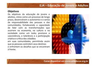 EJA –
                                EJA – Educação de Jovens e Adultos
Objetivos
Obj ti
Os objetivos da educação de jovens e
adultos, vistos como um processo de longo
prazo, desenvolvem a autonomia e o senso
de responsabilidade das pessoas e das
comunidades, fortalecendo a capacidade
                ,                 p
de lidar com as transformações que
ocorrem na economia, na cultura e na
sociedade como um todo; promove a
coexistência, a tolerância e a participação
criativa e crítica dos cidadãos
em suas comunidades permitindo assim
            comunidades,
que as pessoas controlem seus destinos
e enfrentem os desafios que se encontram
àffrente.




                                    Curso disponível em www.unieducar.org.br
 
