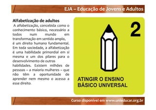 EJA –
                                EJA – Educação de Jovens e Adultos

Alfabetização de adultos
 A alfabetização, concebida como o
conhecimento básico necessário a
                básico,
todos       num      mundo      em
transformação em sentido amplo,
é um di it h
       direito humano f d
                        fundamental.
                                t l
Em toda sociedade, a alfabetização
é uma habilidade primordial em si
mesma e um dos pilares para o
desenvolvimento de outras
habilidades. Existem milhões de
pessoas – a maioria mulheres – que
não têm a oportunidade de
aprender nem mesmo o acesso a
esse direito.



                                       Curso disponível em www.unieducar.org.br
 