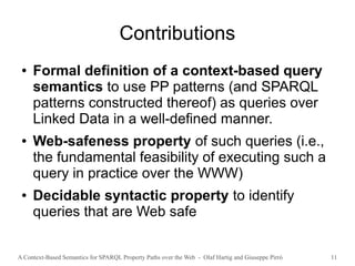 A Context-Based Semantics for SPARQL Property Paths over the Web - Olaf Hartig and Giuseppe Pirrò 11
Contributions
● Formal definition of a context-based query
semantics to use PP patterns (and SPARQL
patterns constructed thereof) as queries over
Linked Data in a well-defined manner.
● Web-safeness property of such queries (i.e.,
the fundamental feasibility of executing such a
query in practice over the WWW)
● Decidable syntactic property to identify
queries that are Web safe
 