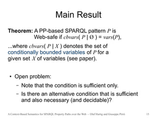 A Context-Based Semantics for SPARQL Property Paths over the Web - Olaf Hartig and Giuseppe Pirrò 15
Main Result
Theorem: A PP-based SPARQL pattern P is
Web-safe if cbvars( P | Ø ) = vars(P),
...where cbvars( P | X ) denotes the set of
conditionally bounded variables of P for a
given set X of variables (see paper).
● Open problem:
– Note that the condition is sufficient only.
– Is there an alternative condition that is sufficient
and also necessary (and decidable)?
 
