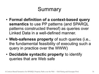 A Context-Based Semantics for SPARQL Property Paths over the Web - Olaf Hartig and Giuseppe Pirrò 16
Summary
● Formal definition of a context-based query
semantics to use PP patterns (and SPARQL
patterns constructed thereof) as queries over
Linked Data in a well-defined manner.
● Web-safeness property of such queries (i.e.,
the fundamental feasibility of executing such a
query in practice over the WWW)
● Decidable syntactic property to identify
queries that are Web safe
 