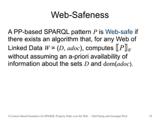 A Context-Based Semantics for SPARQL Property Paths over the Web - Olaf Hartig and Giuseppe Pirrò 18
Web-Safeness
A PP-based SPARQL pattern P is Web-safe if
there exists an algorithm that, for any Web of
Linked Data W = (D, adoc), computes ⟦P⟧W
without assuming an a-priori availability of
information about the sets D and dom(adoc).
 