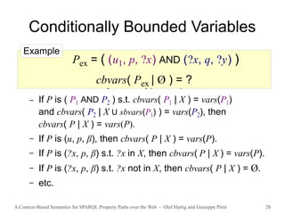 A Context-Based Semantics for SPARQL Property Paths over the Web - Olaf Hartig and Giuseppe Pirrò 20
Conditionally Bounded Variables
● cbvars( P | X ) denotes the set of conditionally
bounded variables of P for a given set X of variables
● Defined recursively for all types of patterns
– If P is ( P1 AND P2 ) s.t. cbvars( P1 | X ) = vars(P1)
and cbvars( P2 | X U sbvars(P1) ) = vars(P2), then
cbvars( P | X ) = vars(P).
– If P is (u, p, β), then cbvars( P | X ) = vars(P).
– If P is (?x, p, β) s.t. ?x in X, then cbvars( P | X ) = vars(P).
– If P is (?x, p, β) s.t. ?x not in X, then cbvars( P | X ) = Ø.
– etc.
Pex = ( (u1, p, ?x) AND (?x, q, ?y) )
cbvars( Pex | Ø ) = ?
Example
 