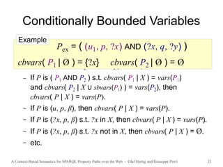 A Context-Based Semantics for SPARQL Property Paths over the Web - Olaf Hartig and Giuseppe Pirrò 21
Conditionally Bounded Variables
● cbvars( P | X ) denotes the set of conditionally
bounded variables of P for a given set X of variables
● Defined recursively for all types of patterns
– If P is ( P1 AND P2 ) s.t. cbvars( P1 | X ) = vars(P1)
and cbvars( P2 | X U sbvars(P1) ) = vars(P2), then
cbvars( P | X ) = vars(P).
– If P is (u, p, β), then cbvars( P | X ) = vars(P).
– If P is (?x, p, β) s.t. ?x in X, then cbvars( P | X ) = vars(P).
– If P is (?x, p, β) s.t. ?x not in X, then cbvars( P | X ) = Ø.
– etc.
Pex = ( (u1, p, ?x) AND (?x, q, ?y) )
cbvars( P1 | Ø ) = {?x} cbvars( P2 | Ø ) = Ø
Example
 