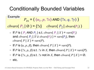A Context-Based Semantics for SPARQL Property Paths over the Web - Olaf Hartig and Giuseppe Pirrò 22
Conditionally Bounded Variables
● cbvars( P | X ) denotes the set of conditionally
bounded variables of P for a given set X of variables
● Defined recursively for all types of patterns
– If P is ( P1 AND P2 ) s.t. cbvars( P1 | X ) = vars(P1)
and cbvars( P2 | X U sbvars(P1) ) = vars(P2), then
cbvars( P | X ) = vars(P).
– If P is (u, p, β), then cbvars( P | X ) = vars(P).
– If P is (?x, p, β) s.t. ?x in X, then cbvars( P | X ) = vars(P).
– If P is (?x, p, β) s.t. ?x not in X, then cbvars( P | X ) = Ø.
– etc.
Pex = ( (u1, p, ?x) AND (?x, q, ?y) )
cbvars( P1 | Ø ) = {?x} cbvars( P2 | sbvars(P1) )
Example
 