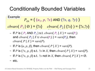 A Context-Based Semantics for SPARQL Property Paths over the Web - Olaf Hartig and Giuseppe Pirrò 23
Conditionally Bounded Variables
● cbvars( P | X ) denotes the set of conditionally
bounded variables of P for a given set X of variables
● Defined recursively for all types of patterns
– If P is ( P1 AND P2 ) s.t. cbvars( P1 | X ) = vars(P1)
and cbvars( P2 | X U sbvars(P1) ) = vars(P2), then
cbvars( P | X ) = vars(P).
– If P is (u, p, β), then cbvars( P | X ) = vars(P).
– If P is (?x, p, β) s.t. ?x in X, then cbvars( P | X ) = vars(P).
– If P is (?x, p, β) s.t. ?x not in X, then cbvars( P | X ) = Ø.
– etc.
Pex = ( (u1, p, ?x) AND (?x, q, ?y) )
cbvars( P1 | Ø ) = {?x} cbvars( P2 | {?x} ) = {?x,?y}
Example
 