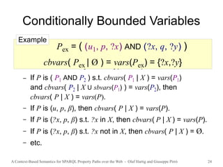 A Context-Based Semantics for SPARQL Property Paths over the Web - Olaf Hartig and Giuseppe Pirrò 24
Conditionally Bounded Variables
● cbvars( P | X ) denotes the set of conditionally
bounded variables of P for a given set X of variables
● Defined recursively for all types of patterns
– If P is ( P1 AND P2 ) s.t. cbvars( P1 | X ) = vars(P1)
and cbvars( P2 | X U sbvars(P1) ) = vars(P2), then
cbvars( P | X ) = vars(P).
– If P is (u, p, β), then cbvars( P | X ) = vars(P).
– If P is (?x, p, β) s.t. ?x in X, then cbvars( P | X ) = vars(P).
– If P is (?x, p, β) s.t. ?x not in X, then cbvars( P | X ) = Ø.
– etc.
Pex = ( (u1, p, ?x) AND (?x, q, ?y) )
cbvars( Pex | Ø ) = vars(Pex) = {?x,?y}
Example
 