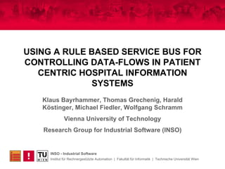 USING A RULE BASED SERVICE BUS FOR CONTROLLING DATA-FLOWS IN PATIENT CENTRIC HOSPITAL INFORMATION SYSTEMS Klaus Bayrhammer, Thomas Grechenig, Harald Köstinger, Michael Fiedler, Wolfgang Schramm Vienna University of Technology Research Group for Industrial Software (INSO) 