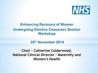 Enhancing Recovery of Women 
Undergoing Elective Caesarean Section 
Workshop 
25th November 2014 
Chair : Catherine Calderwood, 
National Clinical Director – Maternity and 
Women’s Health 
 