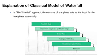 Explanation of Classical Model of Waterfall
 In “The Waterfall” approach, the outcome of one phase acts as the input for the
next phase sequentially.
 
