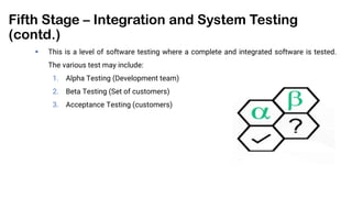 Fifth Stage – Integration and System Testing
(contd.)
 This is a level of software testing where a complete and integrated software is tested.
The various test may include:
1. Alpha Testing (Development team)
2. Beta Testing (Set of customers)
3. Acceptance Testing (customers)
 