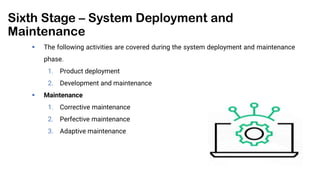 Sixth Stage – System Deployment and
Maintenance
 The following activities are covered during the system deployment and maintenance
phase.
1. Product deployment
2. Development and maintenance
 Maintenance
1. Corrective maintenance
2. Perfective maintenance
3. Adaptive maintenance
 