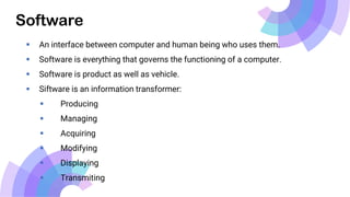 Software
 An interface between computer and human being who uses them.
 Software is everything that governs the functioning of a computer.
 Software is product as well as vehicle.
 Siftware is an information transformer:
 Producing
 Managing
 Acquiring
 Modifying
 Displaying
 Transmiting
 
