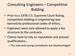Consulting Engineers – Competitive
Bidding
• Prior to a 1978 U.S. Supreme Court Ruling,
competitive bidding in engineering was
banned by professional codes of ethics…
• Engineers were only allowed to apply a fee
structure to the contracts.
• Clients have to rely on reputation and proved
qualifications…
– The new and young consultants are disadvantaged
10
 