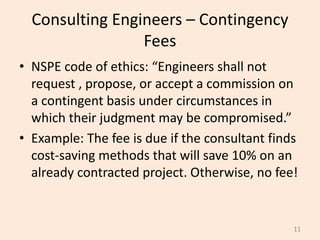Consulting Engineers – Contingency
Fees
• NSPE code of ethics: “Engineers shall not
request , propose, or accept a commission on
a contingent basis under circumstances in
which their judgment may be compromised.”
• Example: The fee is due if the consultant finds
cost-saving methods that will save 10% on an
already contracted project. Otherwise, no fee!
11
 