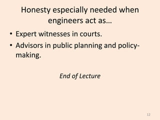 Honesty especially needed when
engineers act as…
• Expert witnesses in courts.
• Advisors in public planning and policy-
making.
End of Lecture
12
 