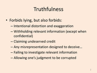 Truthfulness
• Forbids lying, but also forbids:
– Intentional distortion and exaggeration
– Withholding relevant information (except when
confidential)
– Claiming undeserved credit
– Any misrepresentation designed to deceive…
– Failing to investigate relevant information
– Allowing one’s judgment to be corrupted
2
 