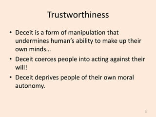 Trustworthiness
• Deceit is a form of manipulation that
undermines human’s ability to make up their
own minds…
• Deceit coerces people into acting against their
will!
• Deceit deprives people of their own moral
autonomy.
3
 