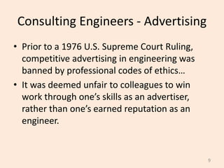 Consulting Engineers - Advertising
• Prior to a 1976 U.S. Supreme Court Ruling,
competitive advertising in engineering was
banned by professional codes of ethics…
• It was deemed unfair to colleagues to win
work through one’s skills as an advertiser,
rather than one’s earned reputation as an
engineer.
9
 