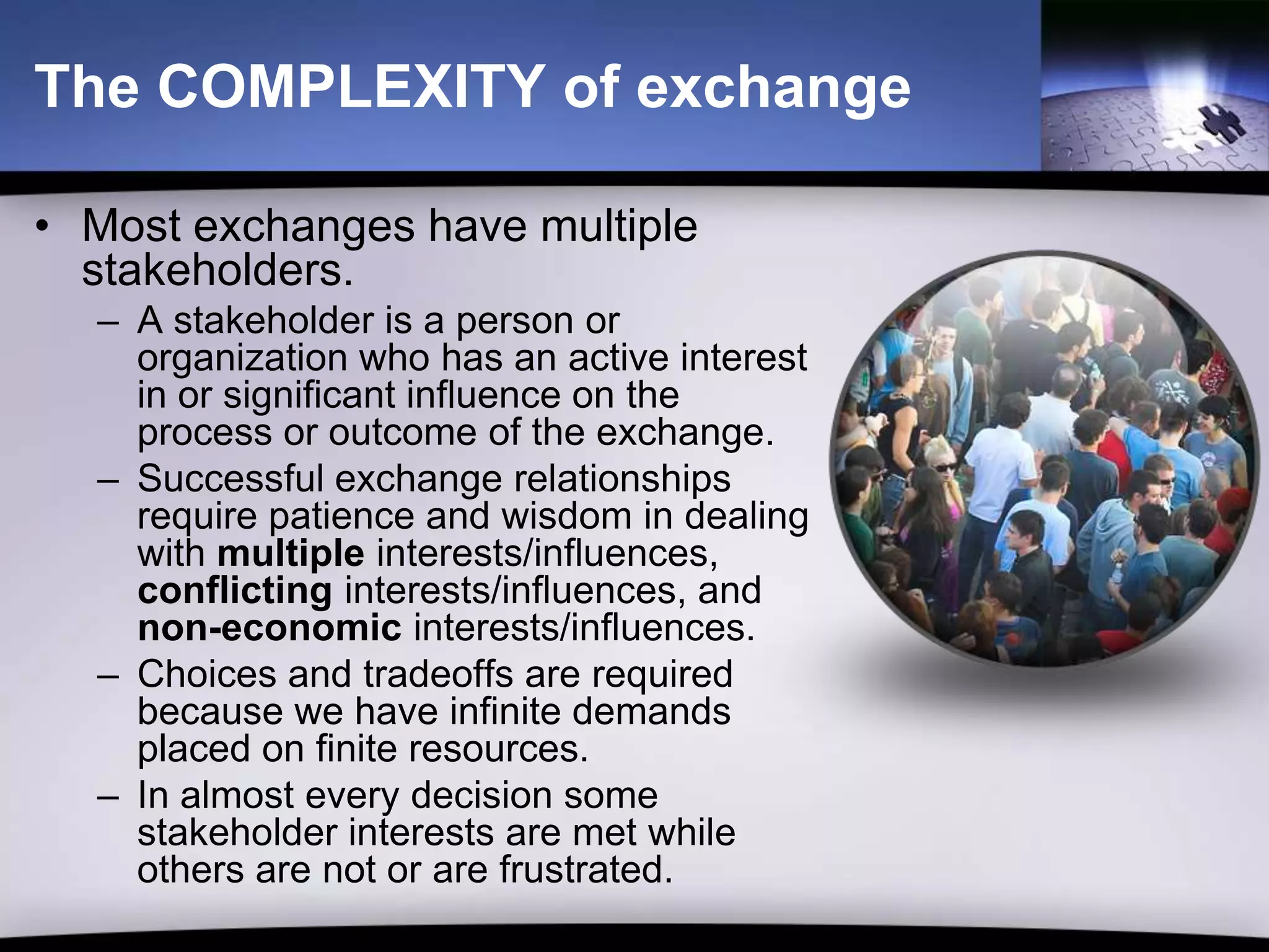 The COMPLEXITY of exchange

• Most exchanges have multiple
  stakeholders.
  – A stakeholder is a person or
    organization who has an active interest
    in or significant influence on the
    process or outcome of the exchange.
  – Successful exchange relationships
    require patience and wisdom in dealing
    with multiple interests/influences,
    conflicting interests/influences, and
    non-economic interests/influences.
  – Choices and tradeoffs are required
    because we have infinite demands
    placed on finite resources.
  – In almost every decision some
    stakeholder interests are met while
    others are not or are frustrated.
 