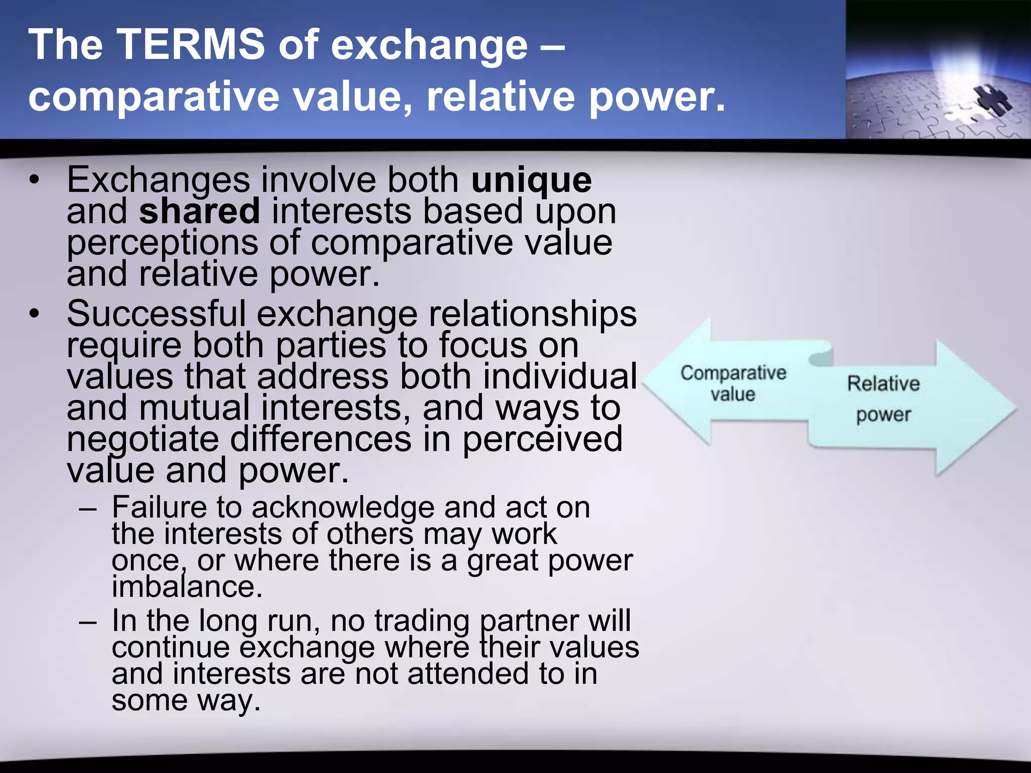 The TERMS of exchange –
comparative value, relative power.
• Exchanges involve both unique
  and shared interests based upon
  perceptions of comparative value
  and relative power.
• Successful exchange relationships
  require both parties to focus on
  values that address both individual
  and mutual interests, and ways to
  negotiate differences in perceived
  value and power.
   – Failure to acknowledge and act on
     the interests of others may work
     once, or where there is a great power
     imbalance.
   – In the long run, no trading partner will
     continue exchange where their values
     and interests are not attended to in
     some way.
 