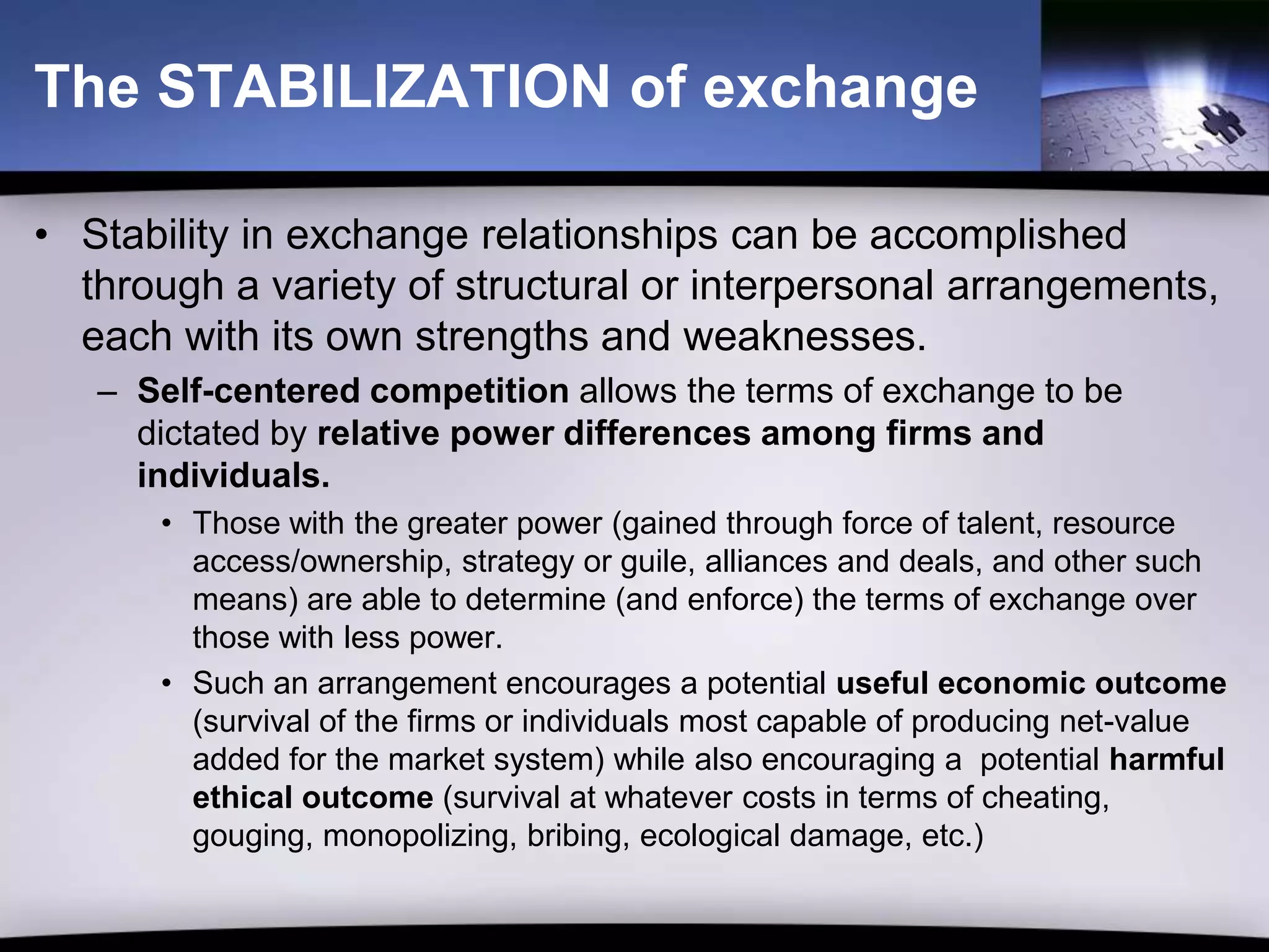 The STABILIZATION of exchange

• Stability in exchange relationships can be accomplished
  through a variety of structural or interpersonal arrangements,
  each with its own strengths and weaknesses.
   – Self-centered competition allows the terms of exchange to be
     dictated by relative power differences among firms and
     individuals.
      • Those with the greater power (gained through force of talent, resource
        access/ownership, strategy or guile, alliances and deals, and other such
        means) are able to determine (and enforce) the terms of exchange over
        those with less power.
      • Such an arrangement encourages a potential useful economic outcome
        (survival of the firms or individuals most capable of producing net-value
        added for the market system) while also encouraging a potential harmful
        ethical outcome (survival at whatever costs in terms of cheating,
        gouging, monopolizing, bribing, ecological damage, etc.)
 
