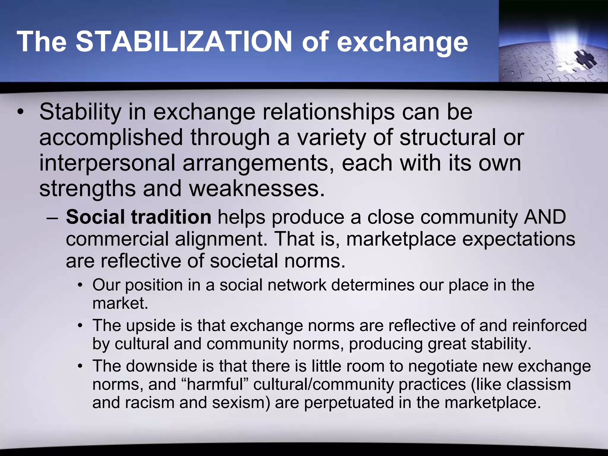 The STABILIZATION of exchange

• Stability in exchange relationships can be
  accomplished through a variety of structural or
  interpersonal arrangements, each with its own
  strengths and weaknesses.
  – Social tradition helps produce a close community AND
    commercial alignment. That is, marketplace expectations
    are reflective of societal norms.
     • Our position in a social network determines our place in the
       market.
     • The upside is that exchange norms are reflective of and reinforced
       by cultural and community norms, producing great stability.
     • The downside is that there is little room to negotiate new exchange
       norms, and “harmful” cultural/community practices (like classism
       and racism and sexism) are perpetuated in the marketplace.
 