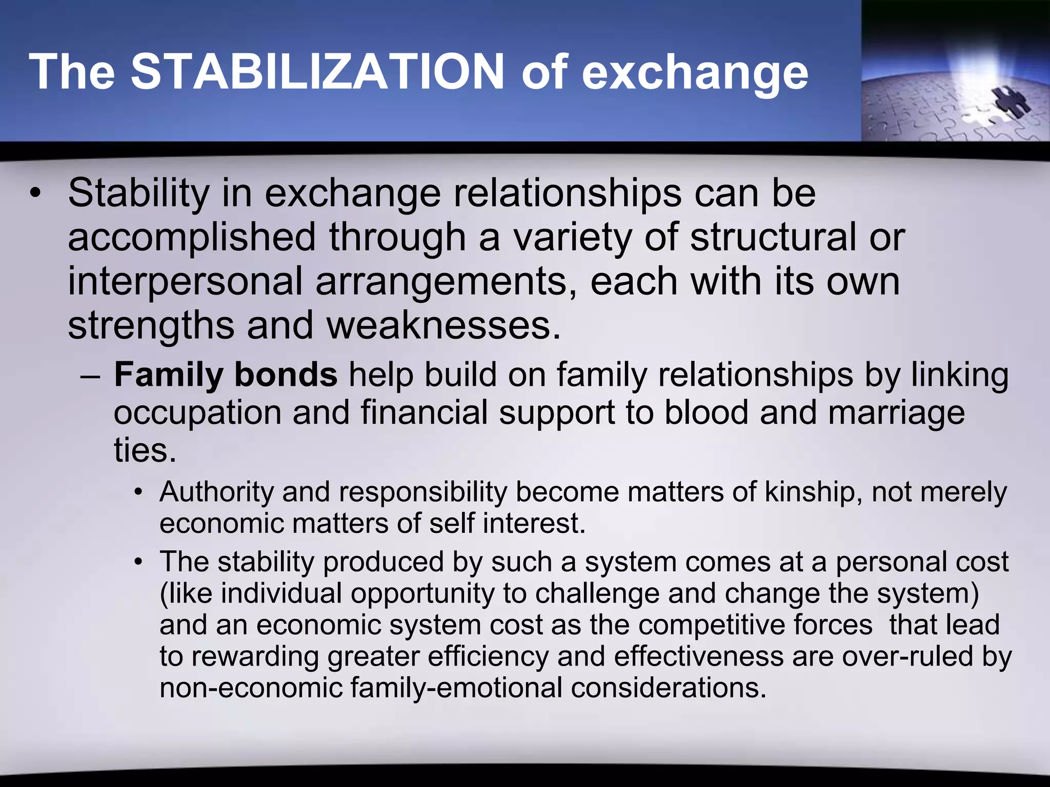 The STABILIZATION of exchange

• Stability in exchange relationships can be
  accomplished through a variety of structural or
  interpersonal arrangements, each with its own
  strengths and weaknesses.
  – Family bonds help build on family relationships by linking
    occupation and financial support to blood and marriage
    ties.
     • Authority and responsibility become matters of kinship, not merely
       economic matters of self interest.
     • The stability produced by such a system comes at a personal cost
       (like individual opportunity to challenge and change the system)
       and an economic system cost as the competitive forces that lead
       to rewarding greater efficiency and effectiveness are over-ruled by
       non-economic family-emotional considerations.
 