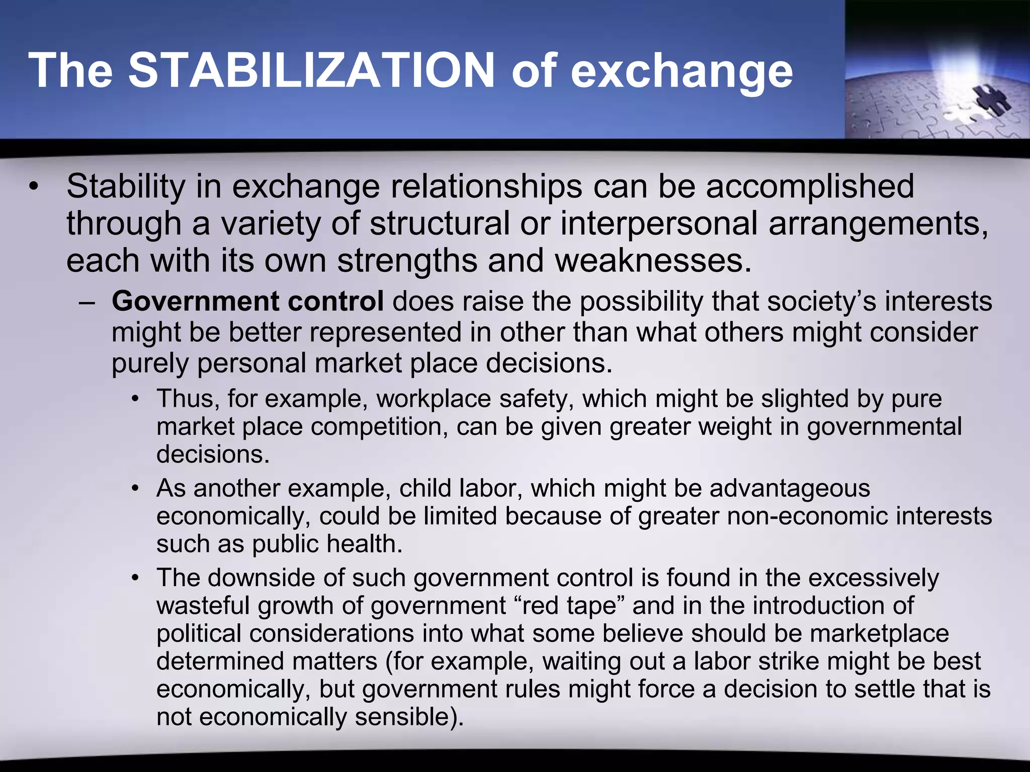 The STABILIZATION of exchange

• Stability in exchange relationships can be accomplished
  through a variety of structural or interpersonal arrangements,
  each with its own strengths and weaknesses.
   – Government control does raise the possibility that society’s interests
     might be better represented in other than what others might consider
     purely personal market place decisions.
       • Thus, for example, workplace safety, which might be slighted by pure
         market place competition, can be given greater weight in governmental
         decisions.
       • As another example, child labor, which might be advantageous
         economically, could be limited because of greater non-economic interests
         such as public health.
       • The downside of such government control is found in the excessively
         wasteful growth of government “red tape” and in the introduction of
         political considerations into what some believe should be marketplace
         determined matters (for example, waiting out a labor strike might be best
         economically, but government rules might force a decision to settle that is
         not economically sensible).
 