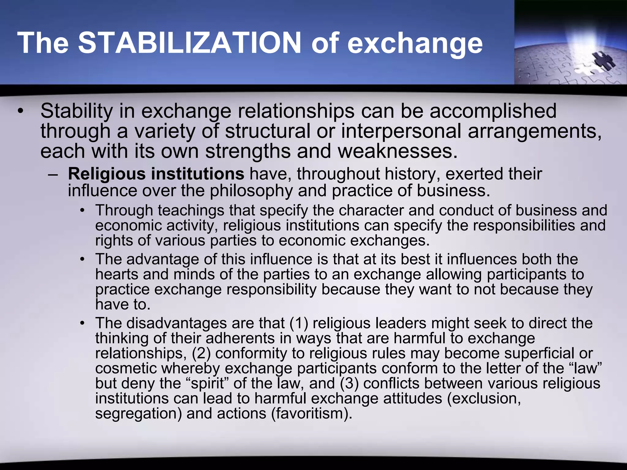 The STABILIZATION of exchange

• Stability in exchange relationships can be accomplished
  through a variety of structural or interpersonal arrangements,
  each with its own strengths and weaknesses.
   – Religious institutions have, throughout history, exerted their
     influence over the philosophy and practice of business.
       • Through teachings that specify the character and conduct of business and
         economic activity, religious institutions can specify the responsibilities and
         rights of various parties to economic exchanges.
       • The advantage of this influence is that at its best it influences both the
         hearts and minds of the parties to an exchange allowing participants to
         practice exchange responsibility because they want to not because they
         have to.
       • The disadvantages are that (1) religious leaders might seek to direct the
         thinking of their adherents in ways that are harmful to exchange
         relationships, (2) conformity to religious rules may become superficial or
         cosmetic whereby exchange participants conform to the letter of the “law”
         but deny the “spirit” of the law, and (3) conflicts between various religious
         institutions can lead to harmful exchange attitudes (exclusion,
         segregation) and actions (favoritism).
 