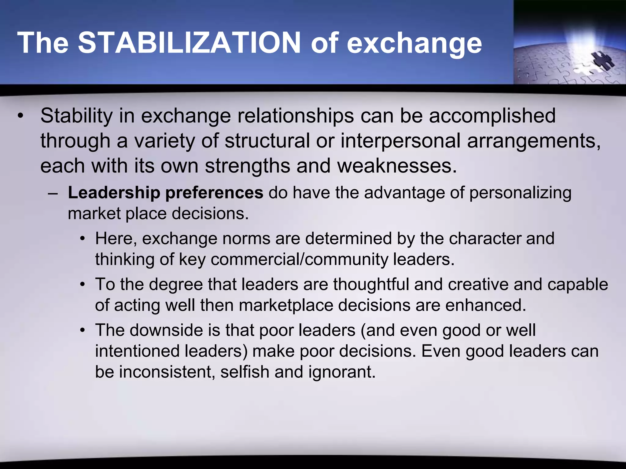 The STABILIZATION of exchange

• Stability in exchange relationships can be accomplished
  through a variety of structural or interpersonal arrangements,
  each with its own strengths and weaknesses.
   – Leadership preferences do have the advantage of personalizing
     market place decisions.
      • Here, exchange norms are determined by the character and
        thinking of key commercial/community leaders.
      • To the degree that leaders are thoughtful and creative and capable
        of acting well then marketplace decisions are enhanced.
      • The downside is that poor leaders (and even good or well
        intentioned leaders) make poor decisions. Even good leaders can
        be inconsistent, selfish and ignorant.
 