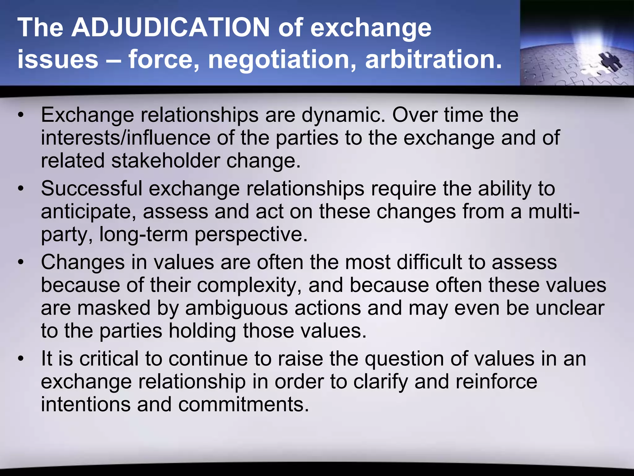 The ADJUDICATION of exchange
issues – force, negotiation, arbitration.

• Exchange relationships are dynamic. Over time the
  interests/influence of the parties to the exchange and of
  related stakeholder change.
• Successful exchange relationships require the ability to
  anticipate, assess and act on these changes from a multi-
  party, long-term perspective.
• Changes in values are often the most difficult to assess
  because of their complexity, and because often these values
  are masked by ambiguous actions and may even be unclear
  to the parties holding those values.
• It is critical to continue to raise the question of values in an
  exchange relationship in order to clarify and reinforce
  intentions and commitments.
 