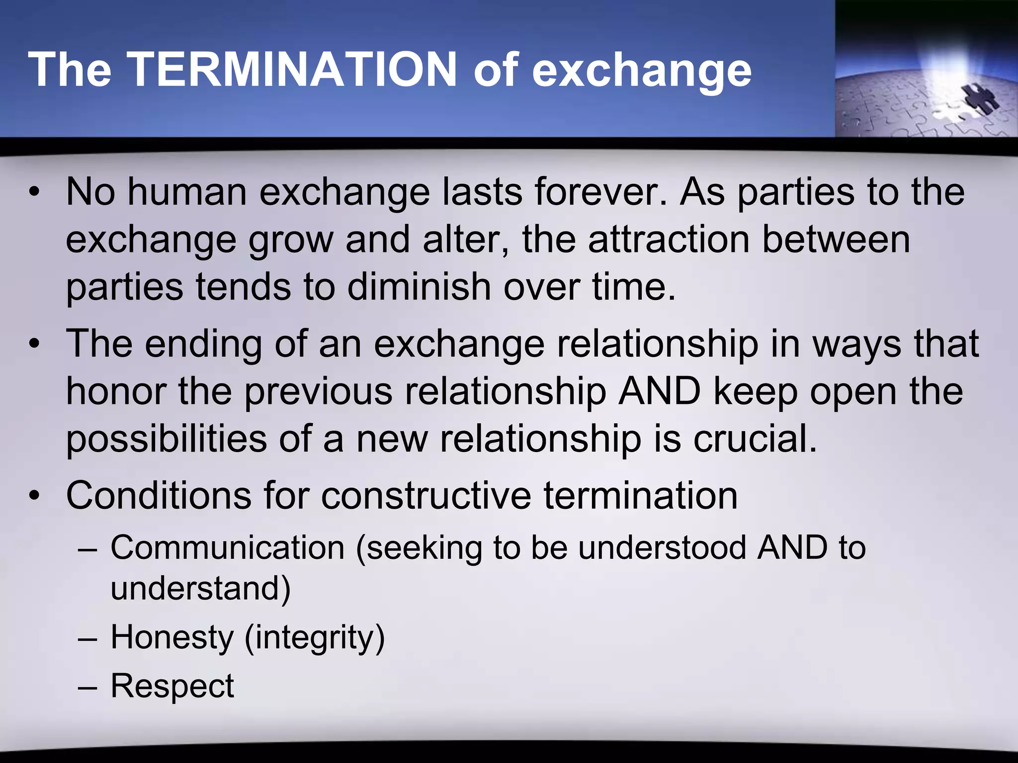 The TERMINATION of exchange

• No human exchange lasts forever. As parties to the
  exchange grow and alter, the attraction between
  parties tends to diminish over time.
• The ending of an exchange relationship in ways that
  honor the previous relationship AND keep open the
  possibilities of a new relationship is crucial.
• Conditions for constructive termination
  – Communication (seeking to be understood AND to
    understand)
  – Honesty (integrity)
  – Respect
 