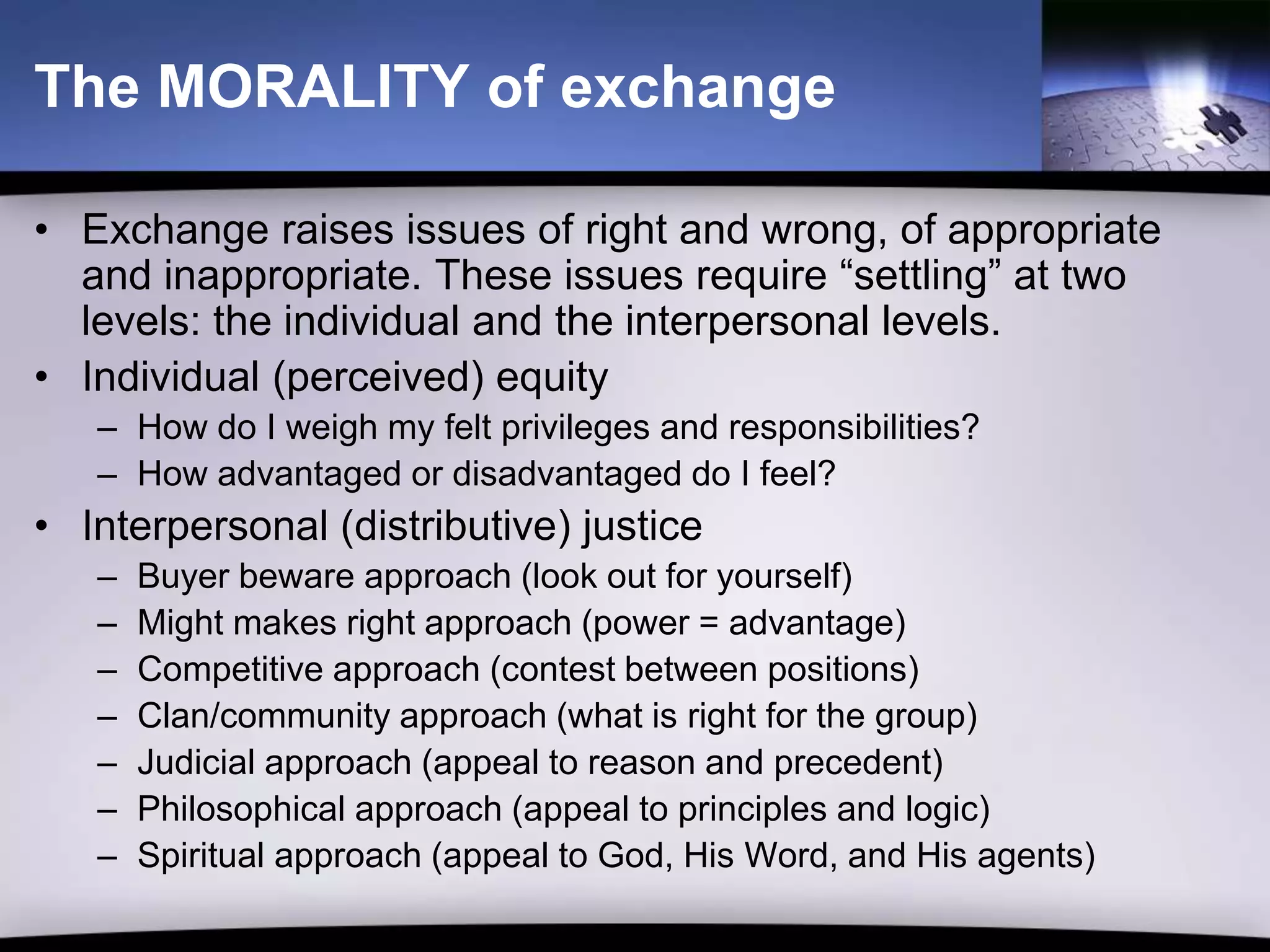 The MORALITY of exchange

• Exchange raises issues of right and wrong, of appropriate
  and inappropriate. These issues require “settling” at two
  levels: the individual and the interpersonal levels.
• Individual (perceived) equity
   – How do I weigh my felt privileges and responsibilities?
   – How advantaged or disadvantaged do I feel?
• Interpersonal (distributive) justice
   –   Buyer beware approach (look out for yourself)
   –   Might makes right approach (power = advantage)
   –   Competitive approach (contest between positions)
   –   Clan/community approach (what is right for the group)
   –   Judicial approach (appeal to reason and precedent)
   –   Philosophical approach (appeal to principles and logic)
   –   Spiritual approach (appeal to God, His Word, and His agents)
 