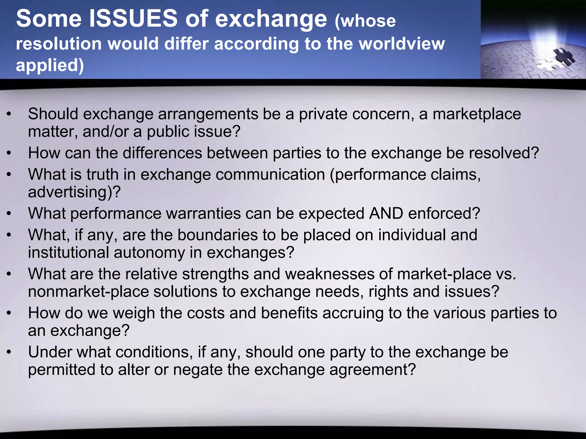 Some ISSUES of exchange (whose
 resolution would differ according to the worldview
 applied)

• Should exchange arrangements be a private concern, a marketplace
  matter, and/or a public issue?
• How can the differences between parties to the exchange be resolved?
• What is truth in exchange communication (performance claims,
  advertising)?
• What performance warranties can be expected AND enforced?
• What, if any, are the boundaries to be placed on individual and
  institutional autonomy in exchanges?
• What are the relative strengths and weaknesses of market-place vs.
  nonmarket-place solutions to exchange needs, rights and issues?
• How do we weigh the costs and benefits accruing to the various parties to
  an exchange?
• Under what conditions, if any, should one party to the exchange be
  permitted to alter or negate the exchange agreement?
 
