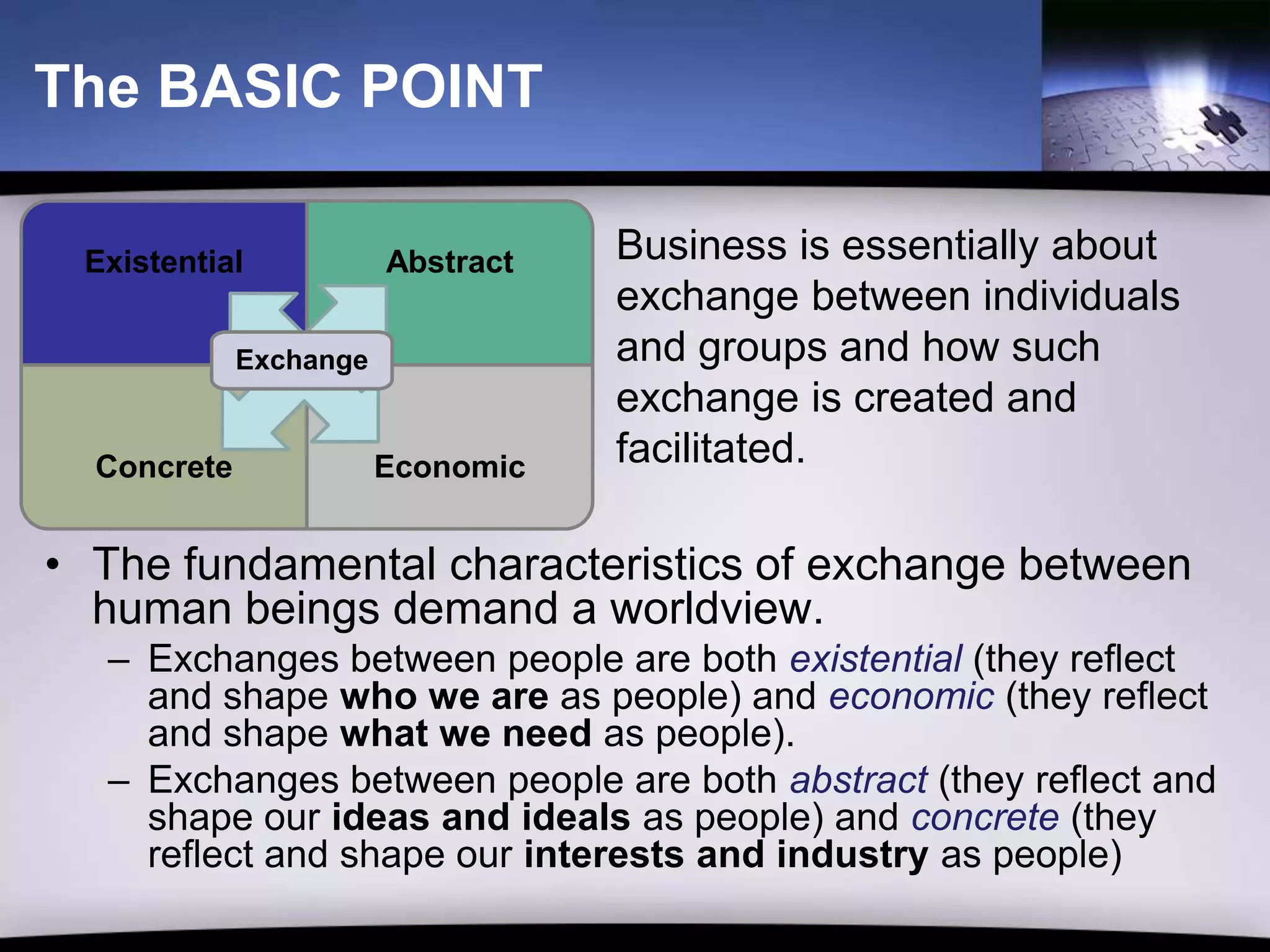 The BASIC POINT

 Existential            Abstract   Business is essentially about
                                   exchange between individuals
             Exchange              and groups and how such
                                   exchange is created and
  Concrete              Economic   facilitated.

• The fundamental characteristics of exchange between
  human beings demand a worldview.
  – Exchanges between people are both existential (they reflect
    and shape who we are as people) and economic (they reflect
    and shape what we need as people).
  – Exchanges between people are both abstract (they reflect and
    shape our ideas and ideals as people) and concrete (they
    reflect and shape our interests and industry as people)
 